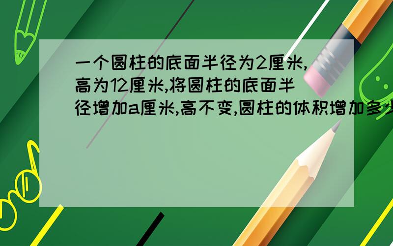 一个圆柱的底面半径为2厘米,高为12厘米,将圆柱的底面半径增加a厘米,高不变,圆柱的体积增加多少?