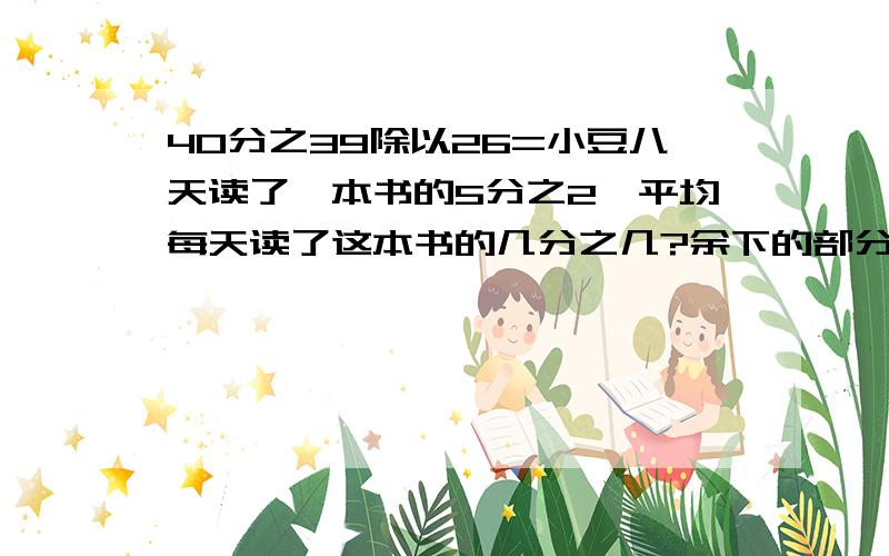 40分之39除以26=小豆八天读了一本书的5分之2,平均每天读了这本书的几分之几?余下的部分要在6天读完,平均每天读这本书的几分之几?