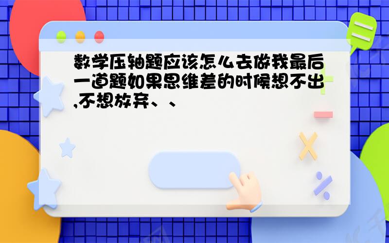 数学压轴题应该怎么去做我最后一道题如果思维差的时候想不出,不想放弃、、