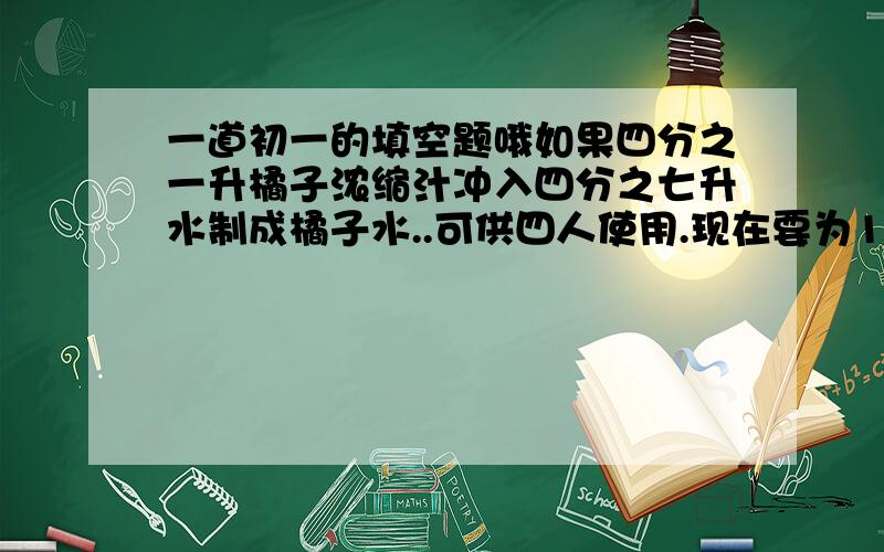 一道初一的填空题哦如果四分之一升橘子浓缩汁冲入四分之七升水制成橘子水..可供四人使用.现在要为14冲同样浓度的橘子水.需要用橘子浓缩汁几升呢