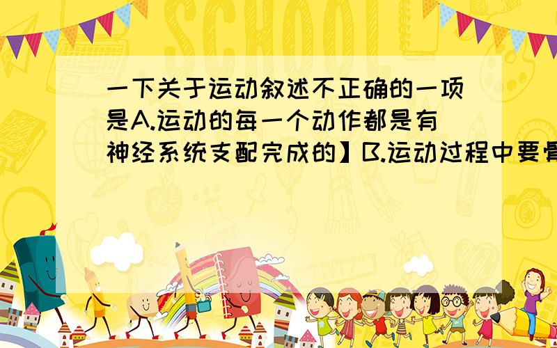 一下关于运动叙述不正确的一项是A.运动的每一个动作都是有神经系统支配完成的】B.运动过程中要骨、骨骼肌、关节、三者的协作C.有极少一部分动作可由骨骼肌单独完成D.骨起杠杆作用,骨