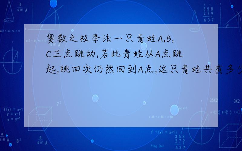 奥数之枚举法一只青蛙A,B,C三点跳动,若此青蛙从A点跳起,跳四次仍然回到A点,这只青蛙共有多少种不同的跳法?