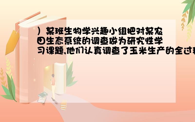 ）某班生物学兴趣小组把对某农田生态系统的调查做为研究性学习课题,他们认真调查了玉米生产的全过程.下面是他们调查的主要内容及其感想和建议,请你给以解答：（1）把玉米种子播种到