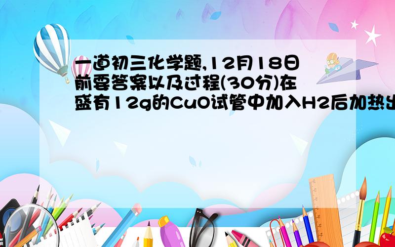 一道初三化学题,12月18日前要答案以及过程(30分)在盛有12g的CuO试管中加入H2后加热出试管中的固体的残渣为10g时,求生成的Cu为多少克?是12月18日10:20前