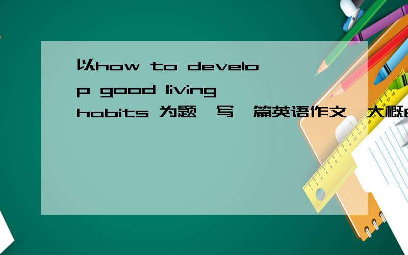 以how to develop good living habits 为题,写一篇英语作文,大概80字小弟请求网上各位大虾的帮忙，，不好意思，小弟的分不多！！！