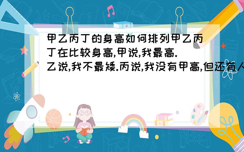 甲乙丙丁的身高如何排列甲乙丙丁在比较身高,甲说,我最高.乙说,我不最矮.丙说,我没有甲高,但还有人比我矮.丁说,我最矮.实际测量表明,只有一人说错了,他们的身高从高到低如何排列?