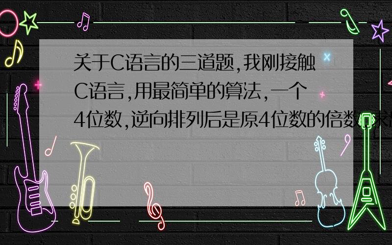 关于C语言的三道题,我刚接触C语言,用最简单的算法,一个4位数,逆向排列后是原4位数的倍数,求出符合条件的 4位数.一个球从100米高度落下,每次反弹回原高度的一半,求第10次落地时球的行程及