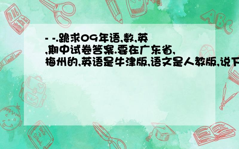 - -.跪求09年语,数,英,期中试卷答案.要在广东省,梅州的,英语是牛津版,语文是人教版,说下语文的,第一单元第一课是稻草人,2是寓言两则,3课是卖火柴的小女孩,4课是刺猬汉斯.英语的第一单元是