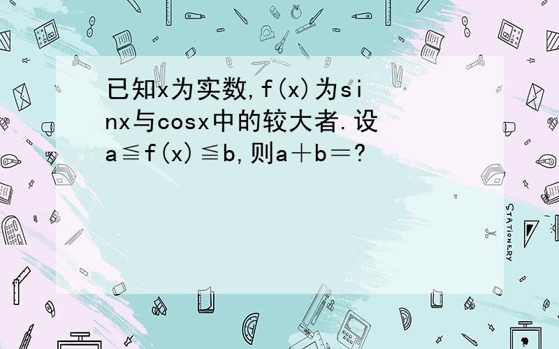 已知x为实数,f(x)为sinx与cosx中的较大者.设a≦f(x)≦b,则a＋b＝?