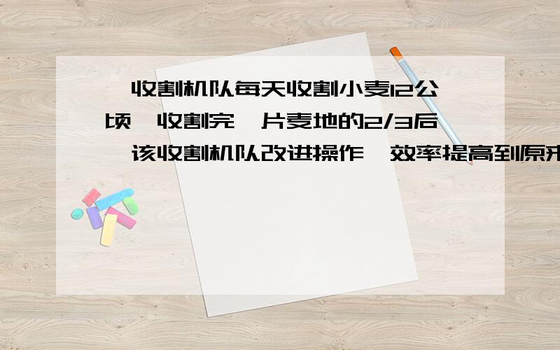 一收割机队每天收割小麦12公顷,收割完一片麦地的2/3后,该收割机队改进操作,效率提高到原来的5/4倍,因此比预定时间早1天完成.问这片麦地有多少公顷?(请用方程解,写的详细点)