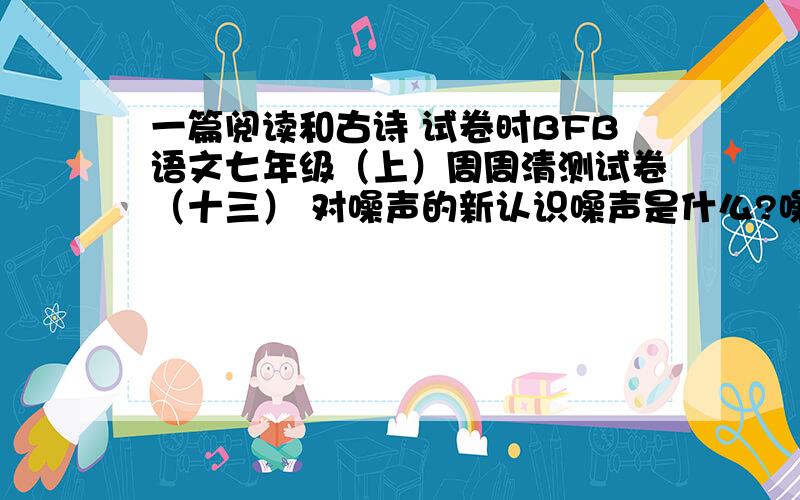 一篇阅读和古诗 试卷时BFB语文七年级（上）周周清测试卷（十三） 对噪声的新认识噪声是什么?噪声就是那些貌似杂乱无章常常起着扰乱作用而且接二连三振动的声音.然而在这些振动中,科