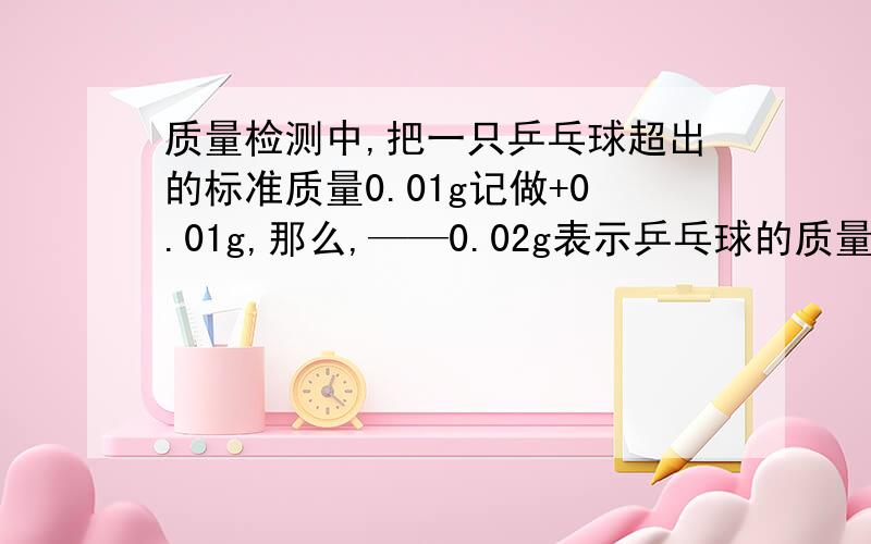 质量检测中,把一只乒乓球超出的标准质量0.01g记做+0.01g,那么,——0.02g表示乒乓球的质量———标准质量——g.