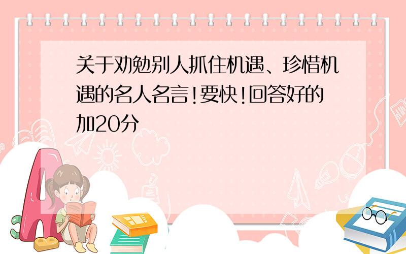 关于劝勉别人抓住机遇、珍惜机遇的名人名言!要快!回答好的加20分