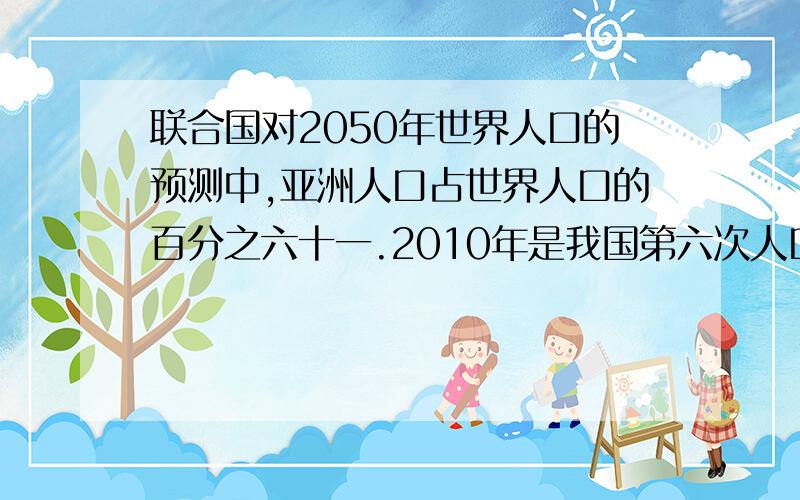 联合国对2050年世界人口的预测中,亚洲人口占世界人口的百分之六十一.2010年是我国第六次人口普查,请你了解一下有关数据,制成线统计图.注意 这是数学题!回答者可以直接制成一张统计图,也