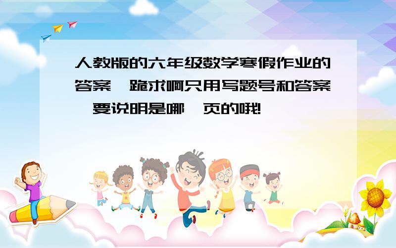 人教版的六年级数学寒假作业的答案,跪求啊只用写题号和答案,要说明是哪一页的哦!