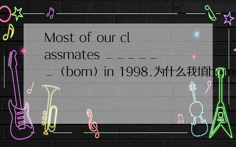 Most of our classmates ______（born）in 1998.为什么我填borned是错的?不就应该是过去是的嘛.