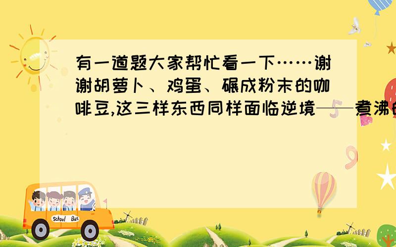 有一道题大家帮忙看一下……谢谢胡萝卜、鸡蛋、碾成粉末的咖啡豆,这三样东西同样面临逆境——煮沸的开水.下过进入开水煮后,胡萝卜变软了,鸡蛋外科里面的液体变成硬硬的固体了,碾碎