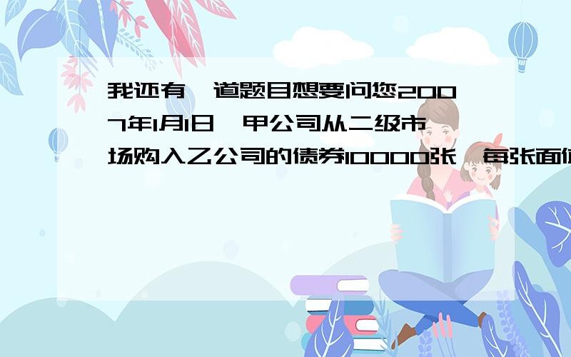 我还有一道题目想要问您2007年1月1日,甲公司从二级市场购入乙公司的债券10000张,每张面值100元,票面利率为3%,每年1月1日支付上年度利息,购入时支付款项97元每张,相关费用2200.划分为可供出售