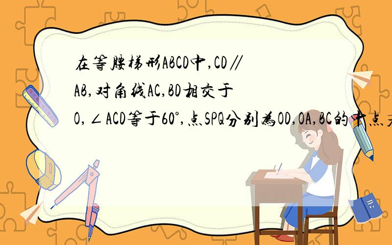 在等腰梯形ABCD中,CD∥AB,对角线AC,BD相交于O,∠ACD等于60°,点SPQ分别为OD,OA,BC的中点若AB=5,CD=3,求△PQS的面积