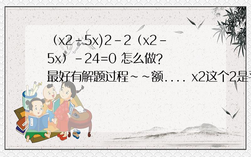 （x2-5x)2-2（x2-5x）-24=0 怎么做? 最好有解题过程~~额.... x2这个2是平方哈