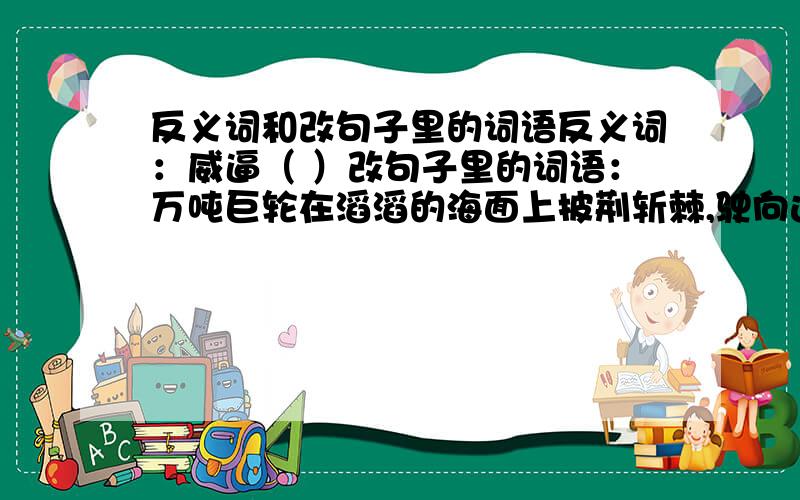 反义词和改句子里的词语反义词：威逼（ ）改句子里的词语：万吨巨轮在滔滔的海面上披荆斩棘,驶向远方.（ ）