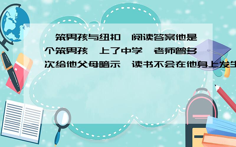 《笨男孩与纽扣》阅读答案他是个笨男孩,上了中学,老师曾多次给他父母暗示,读书不会在他身上发生奇迹.高考那年,全班落榜3人 父母决定让他跟一个师傅学裁剪,他学得很认真.师傅说,他将来