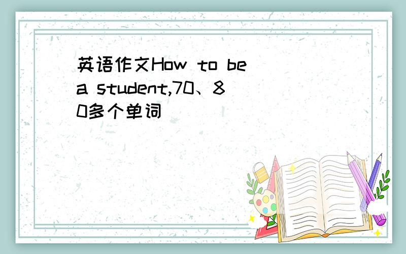 英语作文How to be a student,70、80多个单词