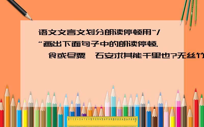 语文文言文划分朗读停顿用“/”画出下面句子中的朗读停顿.一食或尽粟一石安求其能千里也?无丝竹之乱耳五代时始印五经每字为一印