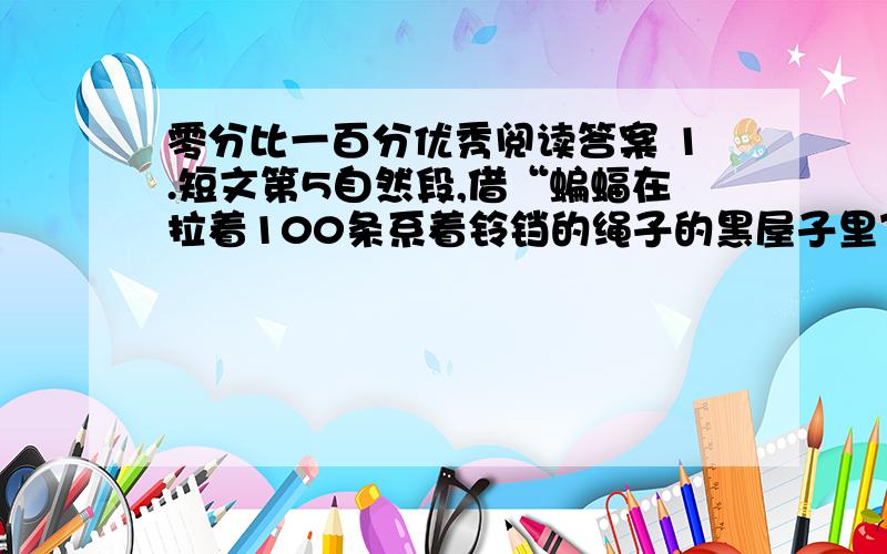 零分比一百分优秀阅读答案 1.短文第5自然段,借“蝙蝠在拉着100条系着铃铛的绳子的黑屋子里飞行,却听不见铃响”的事例,是为了说明-----------------------.2.结合文章内容,理解“零分比一百分优