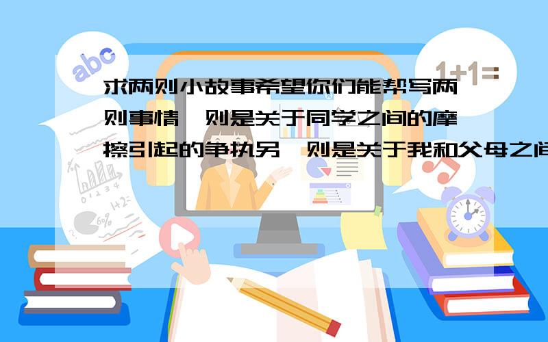 求两则小故事希望你们能帮写两则事情一则是关于同学之间的摩擦引起的争执另一则是关于我和父母之间的故事（主题不限）每则大约需要100字左右搞错了。两则故事都要写的与同学父母的