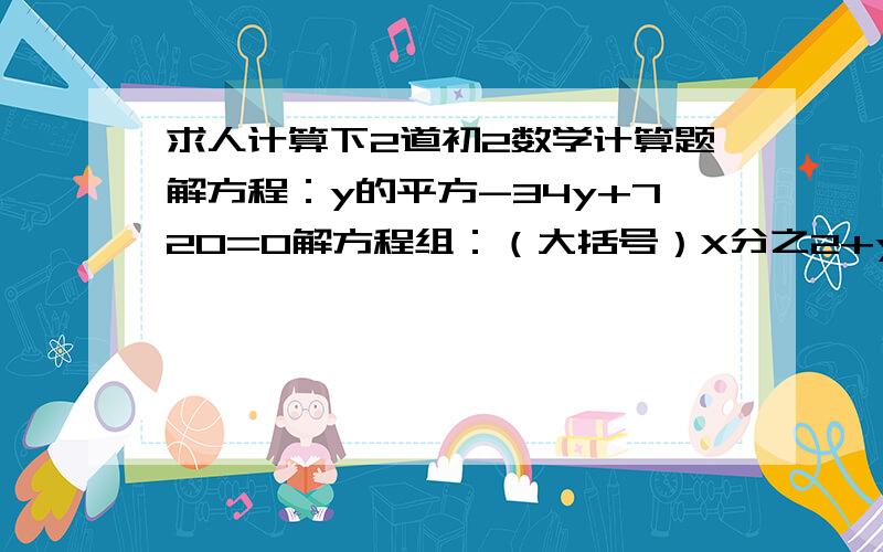 求人计算下2道初2数学计算题解方程：y的平方-34y+720=0解方程组：（大括号）X分之2+y分之3=2分之1X分之3+y分之6=8分之7