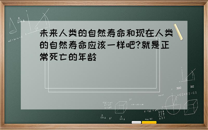 未来人类的自然寿命和现在人类的自然寿命应该一样吧?就是正常死亡的年龄