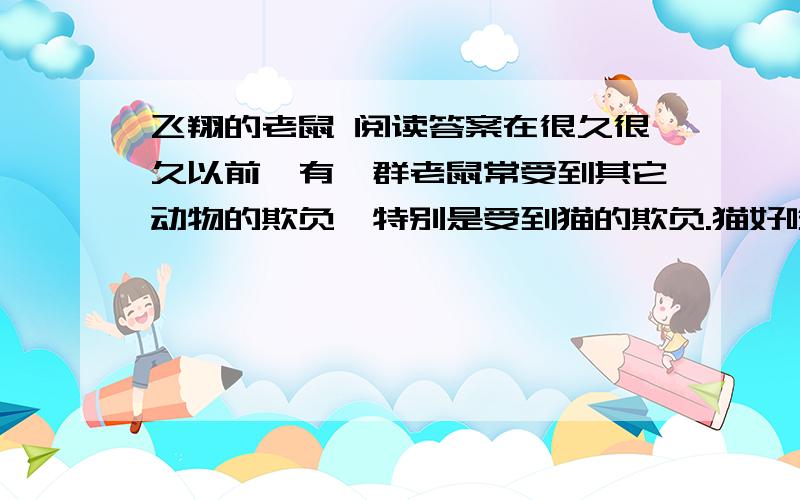 飞翔的老鼠 阅读答案在很久很久以前,有一群老鼠常受到其它动物的欺负,特别是受到猫的欺负.猫好吃懒做,但擅长捉鼠,它把老鼠当成了草芥,饿了就随意捕杀老鼠,不管你是否该死.反正当我饿