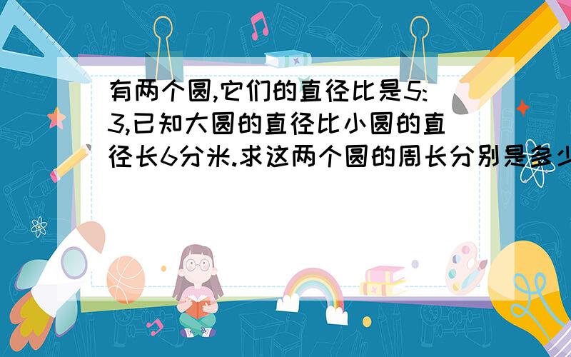 有两个圆,它们的直径比是5:3,已知大圆的直径比小圆的直径长6分米.求这两个圆的周长分别是多少分米