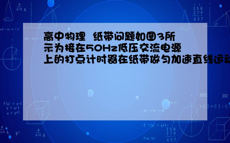 高中物理  纸带问题如图3所示为接在50Hz低压交流电源上的打点计时器在纸带做匀加速直线运动时打出的一系列点,图中所标的是相隔4个点所取的计数点,但第3个计数点C没有画出,则物体运动的