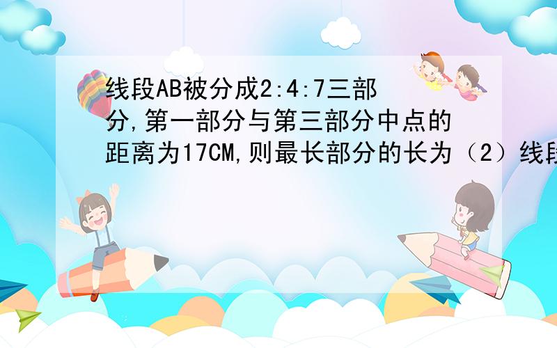 线段AB被分成2:4:7三部分,第一部分与第三部分中点的距离为17CM,则最长部分的长为（2）线段AB被分成2：4：7三部分,第一部分与第三部分中点的距离为17cm,则最长部分的长为（ ）cm