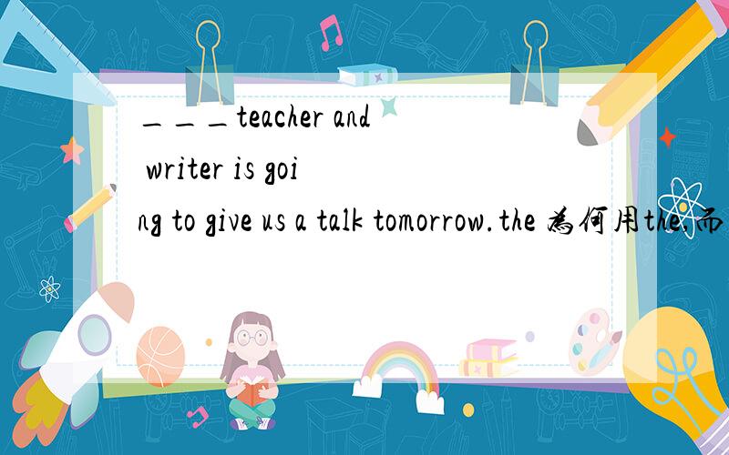 ___teacher and writer is going to give us a talk tomorrow.the 为何用the,而不用a?___teacher and writer is going to give us a talk tomorrow.the为何用the,而不用a?