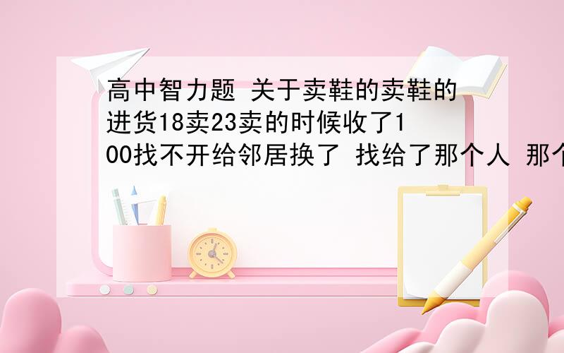 高中智力题 关于卖鞋的卖鞋的进货18卖23卖的时候收了100找不开给邻居换了 找给了那个人 那个人走后邻居来了说是假的他又给了邻居100问他一共亏了多少钱