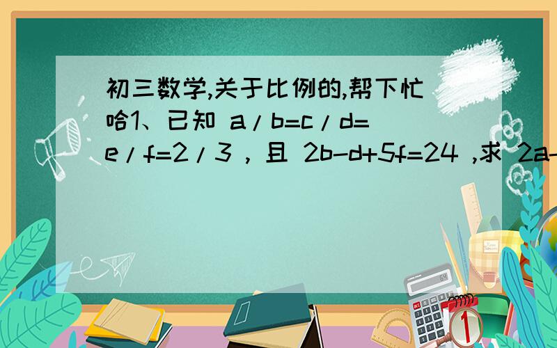 初三数学,关于比例的,帮下忙哈1、已知 a/b=c/d=e/f=2/3 , 且 2b-d+5f=24 ,求 2a-c+5e= ?2、把一个矩形减去一个正方形,剩下的矩形的长与宽之比与原矩形的长与宽之比相等,求原矩形的宽与长之比（  要