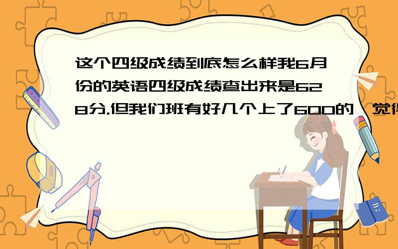 这个四级成绩到底怎么样我6月份的英语四级成绩查出来是628分.但我们班有好几个上了600的,觉得比较郁闷,感觉这个成绩不怎么样.不知道四级上600是不是很普遍,这个成绩到底如何,处于什么水