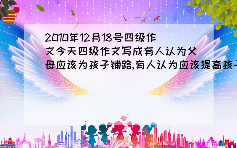 2010年12月18号四级作文今天四级作文写成有人认为父母应该为孩子铺路,有人认为应该提高孩子的独立性,然后也写了些解决方法,这样子会怎样啊?会给多少分呢?求救.