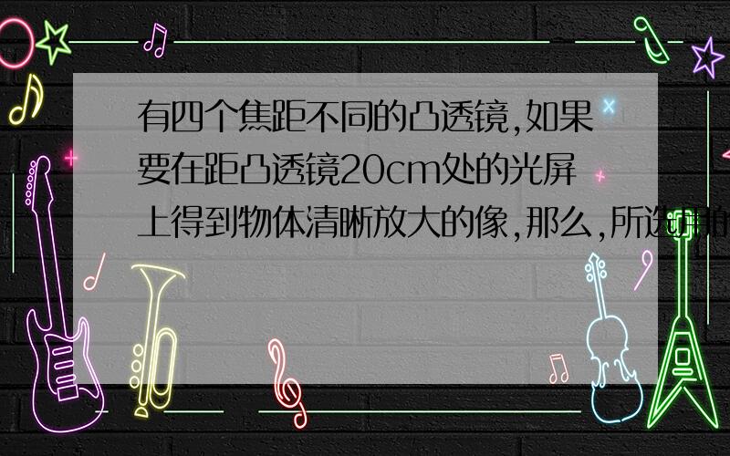 有四个焦距不同的凸透镜,如果要在距凸透镜20cm处的光屏上得到物体清晰放大的像,那么,所选用的凸透镜的焦距为（ ）.8cm