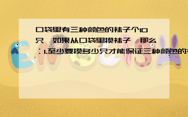 口袋里有三种颜色的袜子个10只,如果从口袋里摸袜子,那么：1.至少要摸多少只才能保证三种颜色的袜子都被摸到?2.至少摸多少只才能保证摸出2双颜色不同的袜子?3.至少要摸多少只才能保证摸