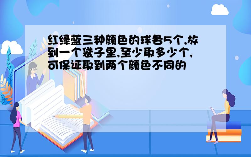 红绿蓝三种颜色的球各5个,放到一个袋子里,至少取多少个,可保证取到两个颜色不同的