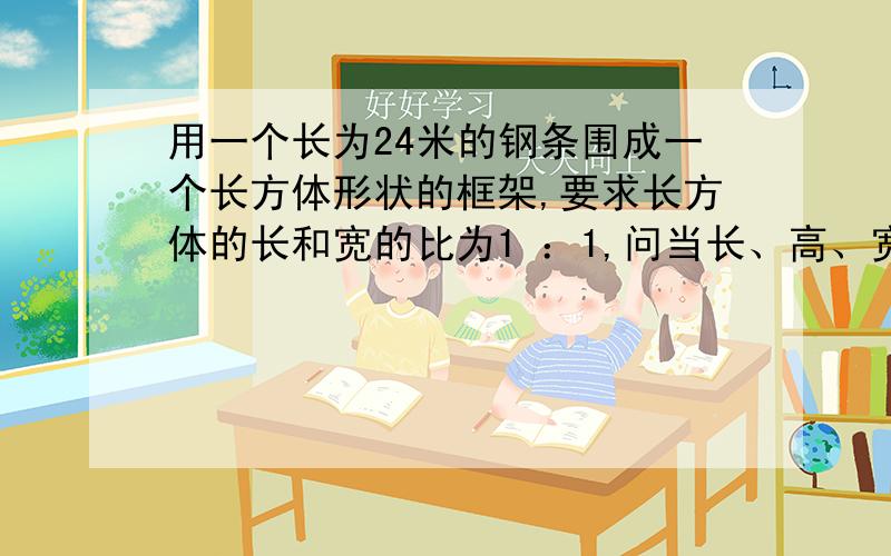 用一个长为24米的钢条围成一个长方体形状的框架,要求长方体的长和宽的比为1 ：1,问当长、高、宽各位多少时,其体积最大?最大体积为多少?