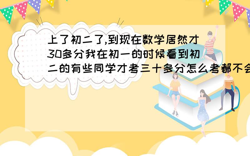 上了初二了,到现在数学居然才30多分我在初一的时候看到初二的有些同学才考三十多分怎么考都不会轮到我的,没想到到了现在我居然也登上了34分的“高峰”.那个英语不说,那个数学老师凶