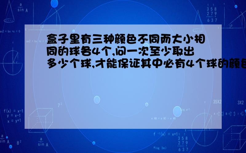 盒子里有三种颜色不同而大小相同的球各4个,问一次至少取出多少个球,才能保证其中必有4个球的颜色相同 急