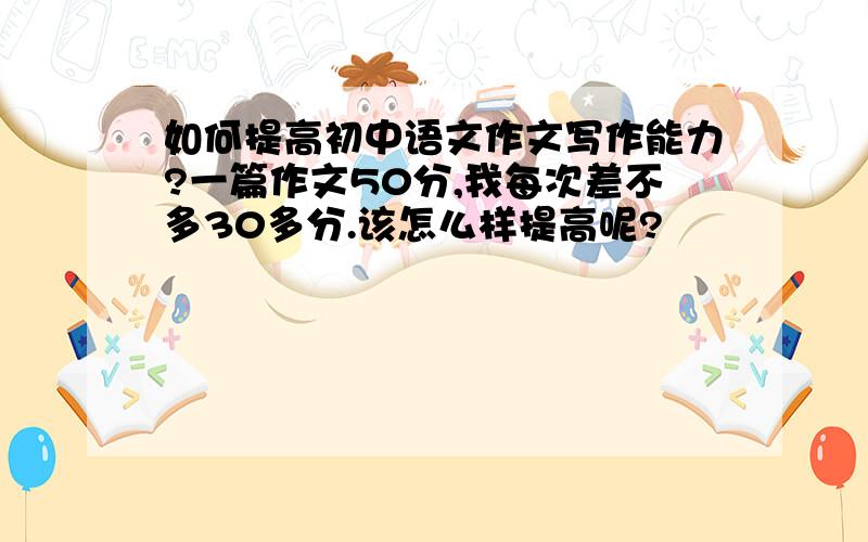 如何提高初中语文作文写作能力?一篇作文50分,我每次差不多30多分.该怎么样提高呢?