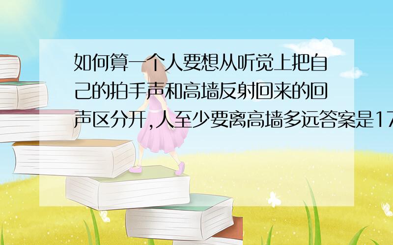 如何算一个人要想从听觉上把自己的拍手声和高墙反射回来的回声区分开,人至少要离高墙多远答案是17米,可是是怎么算出来的呢?