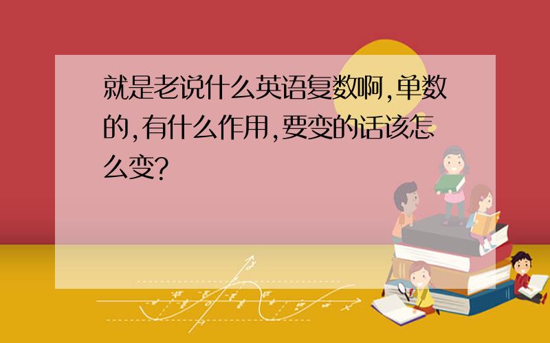 就是老说什么英语复数啊,单数的,有什么作用,要变的话该怎么变?